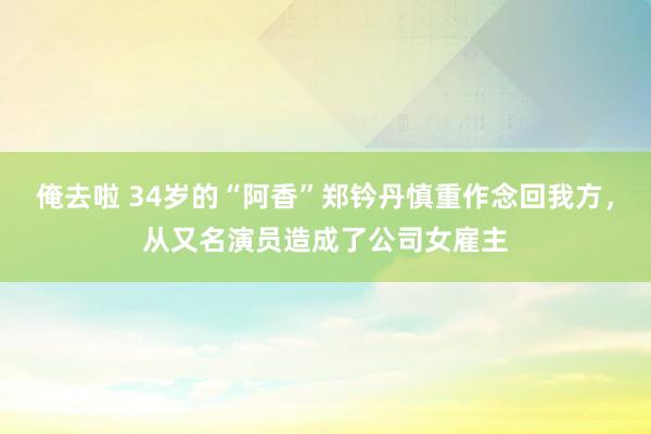 俺去啦 34岁的“阿香”郑钤丹慎重作念回我方，从又名演员造成了公司女雇主