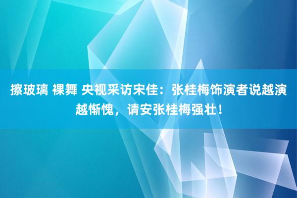 擦玻璃 裸舞 央视采访宋佳：张桂梅饰演者说越演越惭愧，请安张桂梅强壮！