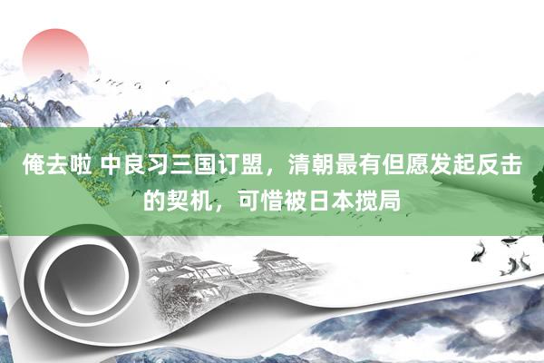 俺去啦 中良习三国订盟，清朝最有但愿发起反击的契机，可惜被日本搅局