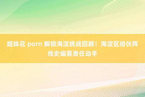 姐妹花 porn 解锁海淀统战回顾！海淀区结伙阵线史编纂责任动手