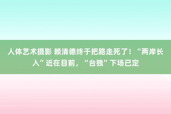 人体艺术摄影 赖清德终于把路走死了！“两岸长入”近在目前，“台独”下场已定