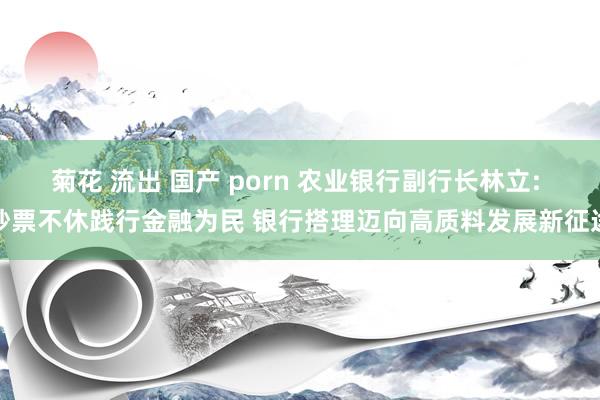 菊花 流出 国产 porn 农业银行副行长林立: 钞票不休践行金融为民 银行搭理迈向高质料发展新征途