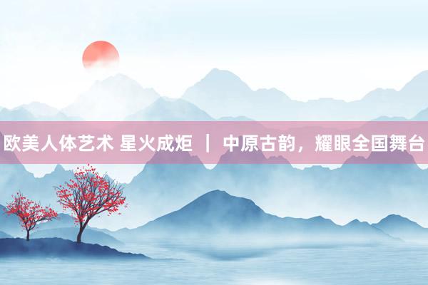 欧美人体艺术 星火成炬 ｜ 中原古韵，耀眼全国舞台