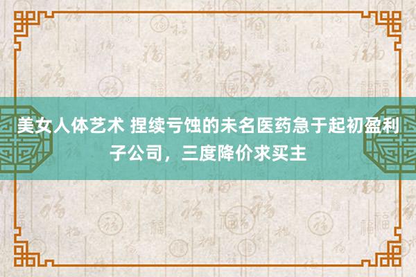 美女人体艺术 捏续亏蚀的未名医药急于起初盈利子公司，三度降价求买主