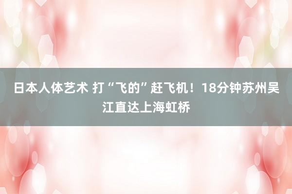 日本人体艺术 打“飞的”赶飞机！18分钟苏州吴江直达上海虹桥