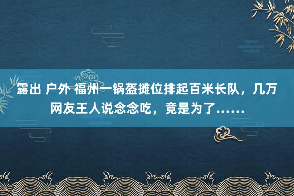 露出 户外 福州一锅盔摊位排起百米长队，几万网友王人说念念吃，竟是为了……