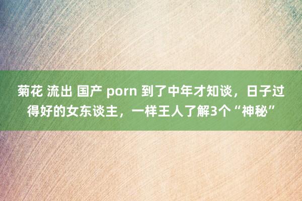 菊花 流出 国产 porn 到了中年才知谈，日子过得好的女东谈主，一样王人了解3个“神秘”