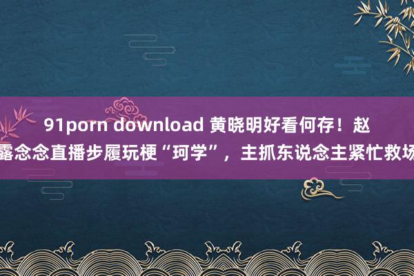 91porn download 黄晓明好看何存！赵露念念直播步履玩梗“珂学”，主抓东说念主紧忙救场