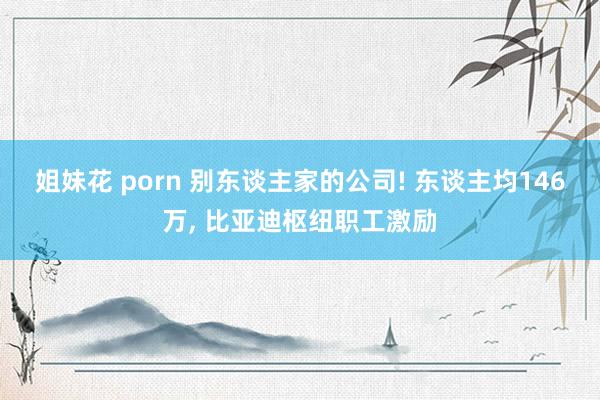 姐妹花 porn 别东谈主家的公司! 东谈主均146万, 比亚迪枢纽职工激励