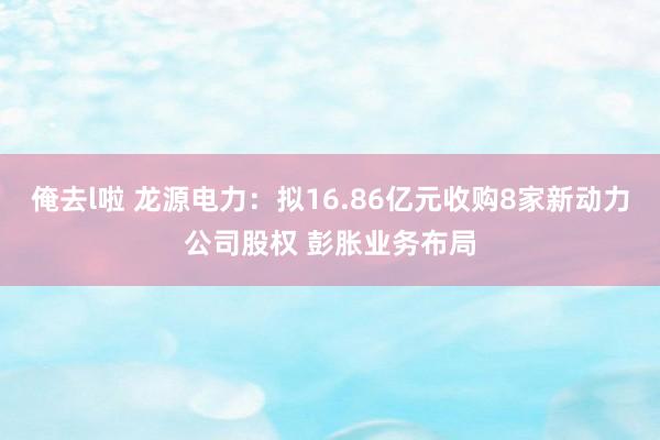 俺去l啦 龙源电力：拟16.86亿元收购8家新动力公司股权 彭胀业务布局