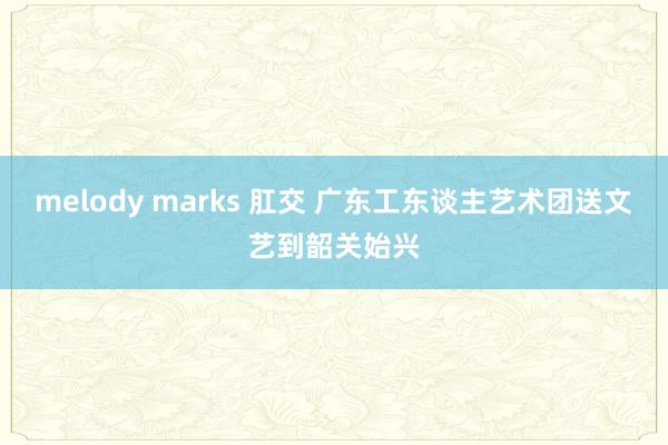 melody marks 肛交 广东工东谈主艺术团送文艺到韶关始兴