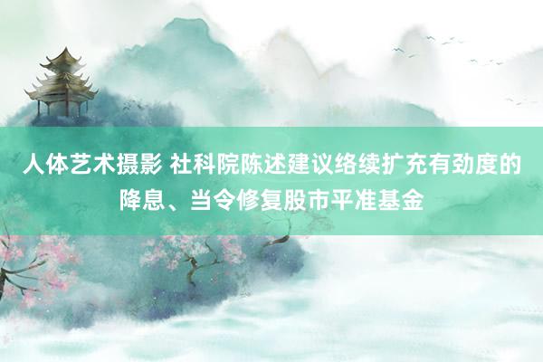 人体艺术摄影 社科院陈述建议络续扩充有劲度的降息、当令修复股市平准基金