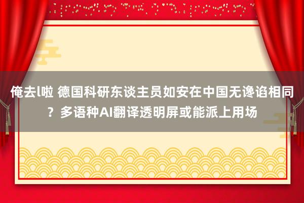 俺去l啦 德国科研东谈主员如安在中国无谗谄相同？多语种AI翻译透明屏或能派上用场