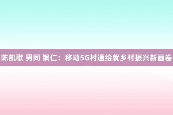 陈凯歌 男同 铜仁：移动5G村通绘就乡村振兴新画卷