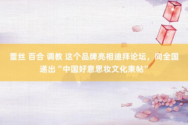 蕾丝 百合 调教 这个品牌亮相迪拜论坛，向全国递出“中国好意思妆文化柬帖”