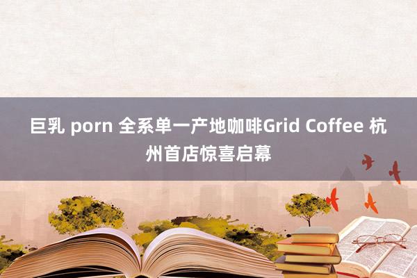 巨乳 porn 全系单一产地咖啡Grid Coffee 杭州首店惊喜启幕