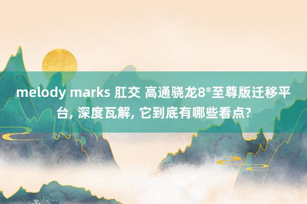 melody marks 肛交 高通骁龙8®至尊版迁移平台, 深度瓦解, 它到底有哪些看点?