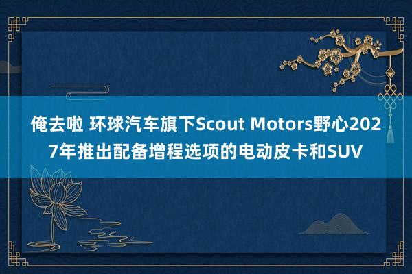 俺去啦 环球汽车旗下Scout Motors野心2027年推出配备增程选项的电动皮卡和SUV