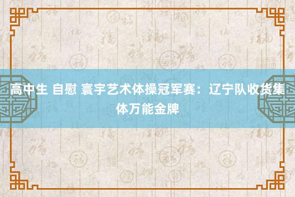 高中生 自慰 寰宇艺术体操冠军赛：辽宁队收货集体万能金牌