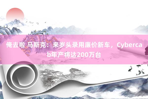 俺去啦 马斯克：来岁头录用廉价新车，Cybercab年产将达200万台