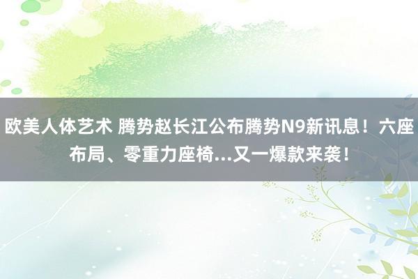 欧美人体艺术 腾势赵长江公布腾势N9新讯息！六座布局、零重力座椅...又一爆款来袭！