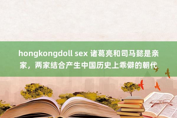 hongkongdoll sex 诸葛亮和司马懿是亲家，两家结合产生中国历史上乖僻的朝代