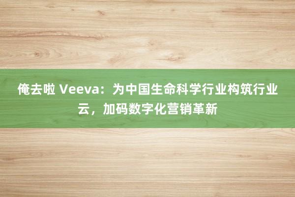 俺去啦 Veeva：为中国生命科学行业构筑行业云，加码数字化营销革新