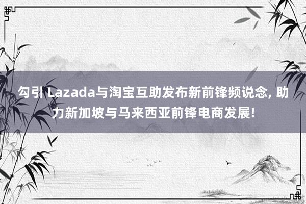 勾引 Lazada与淘宝互助发布新前锋频说念, 助力新加坡与马来西亚前锋电商发展!