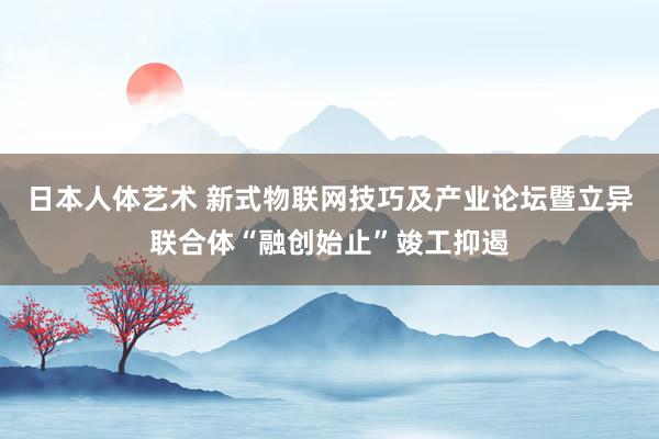 日本人体艺术 新式物联网技巧及产业论坛暨立异联合体“融创始止”竣工抑遏