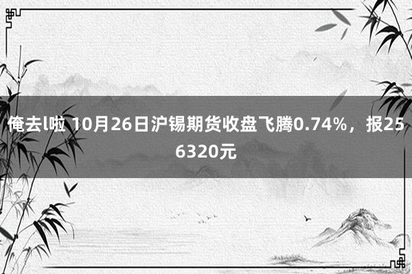 俺去l啦 10月26日沪锡期货收盘飞腾0.74%，报256320元