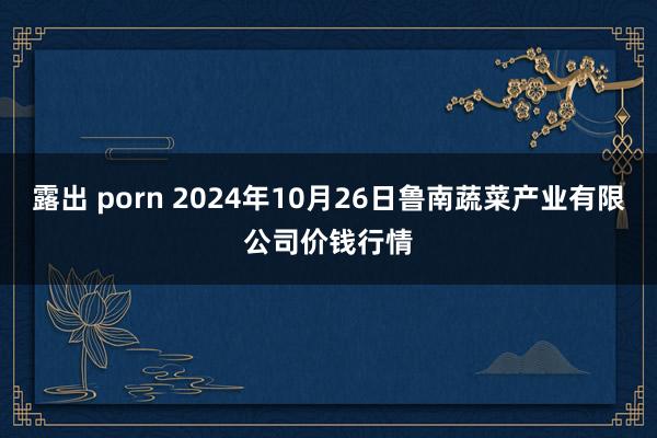 露出 porn 2024年10月26日鲁南蔬菜产业有限公司价钱行情