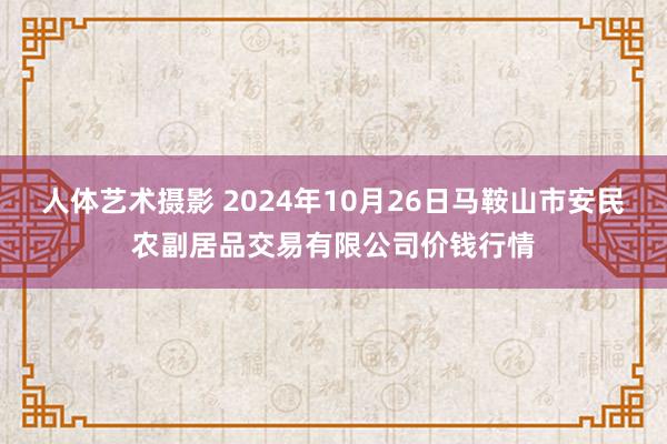 人体艺术摄影 2024年10月26日马鞍山市安民农副居品交易有限公司价钱行情