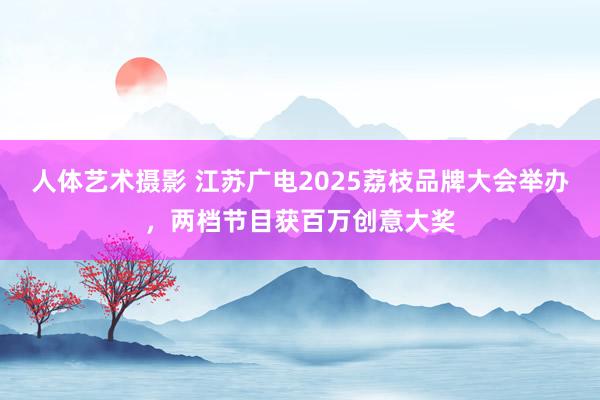 人体艺术摄影 江苏广电2025荔枝品牌大会举办，两档节目获百万创意大奖