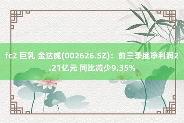 fc2 巨乳 金达威(002626.SZ)：前三季度净利润2.21亿元 同比减少9.35%