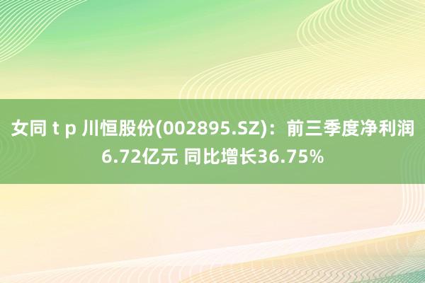 女同 t p 川恒股份(002895.SZ)：前三季度净利润6.72亿元 同比增长36.75%