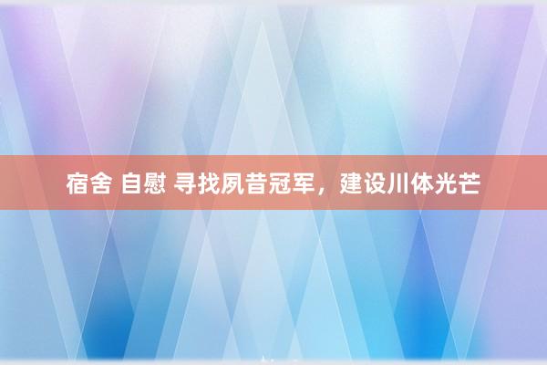 宿舍 自慰 寻找夙昔冠军，建设川体光芒