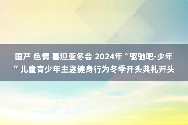 国产 色情 喜迎亚冬会 2024年“驱驰吧·少年”儿童青少年主题健身行为冬季开头典礼开头