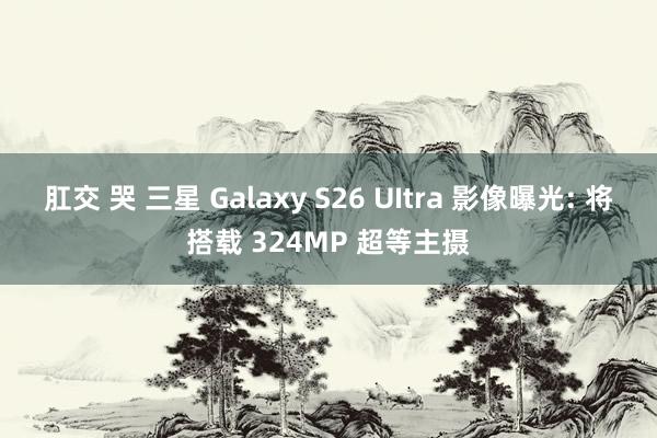 肛交 哭 三星 Galaxy S26 UItra 影像曝光: 将搭载 324MP 超等主摄