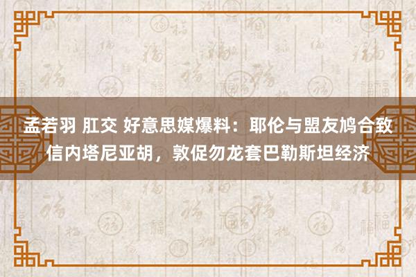 孟若羽 肛交 好意思媒爆料：耶伦与盟友鸠合致信内塔尼亚胡，敦促勿龙套巴勒斯坦经济