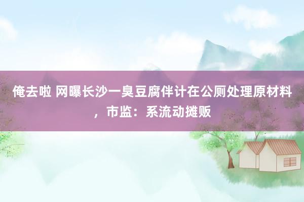 俺去啦 网曝长沙一臭豆腐伴计在公厕处理原材料，市监：系流动摊贩