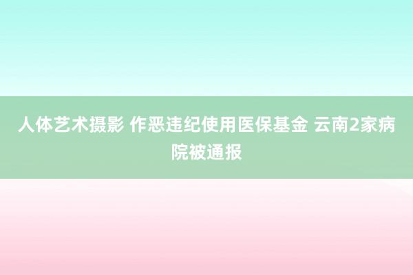 人体艺术摄影 作恶违纪使用医保基金 云南2家病院被通报