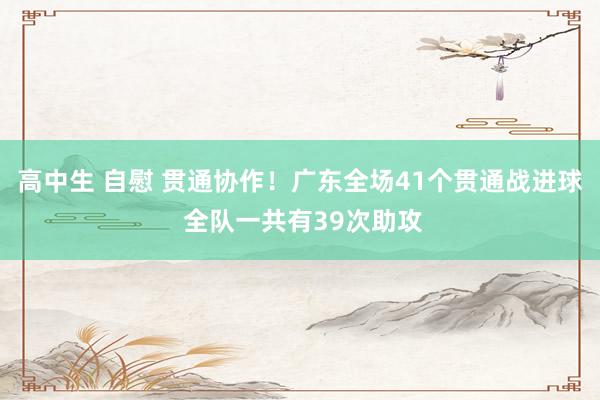 高中生 自慰 贯通协作！广东全场41个贯通战进球 全队一共有39次助攻