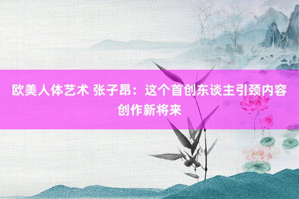 欧美人体艺术 张子昂：这个首创东谈主引颈内容创作新将来