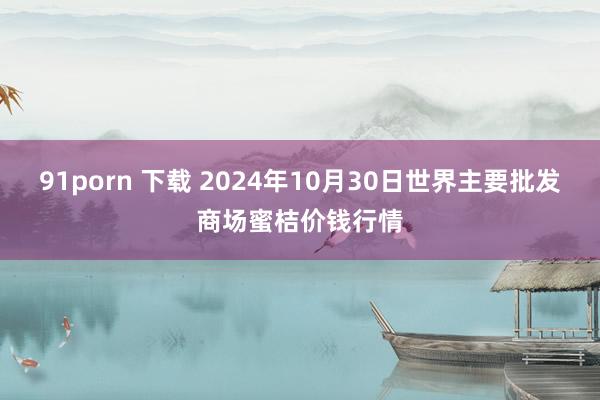 91porn 下载 2024年10月30日世界主要批发商场蜜桔价钱行情