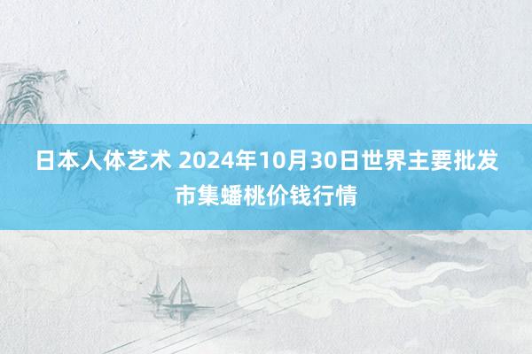 日本人体艺术 2024年10月30日世界主要批发市集蟠桃价钱行情