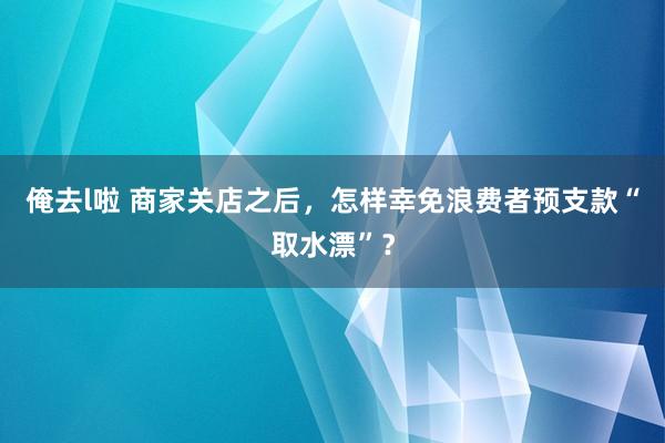 俺去l啦 商家关店之后，怎样幸免浪费者预支款“取水漂”？