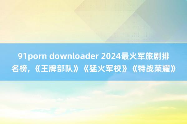 91porn downloader 2024最火军旅剧排名榜, 《王牌部队》《猛火军校》《特战荣耀》