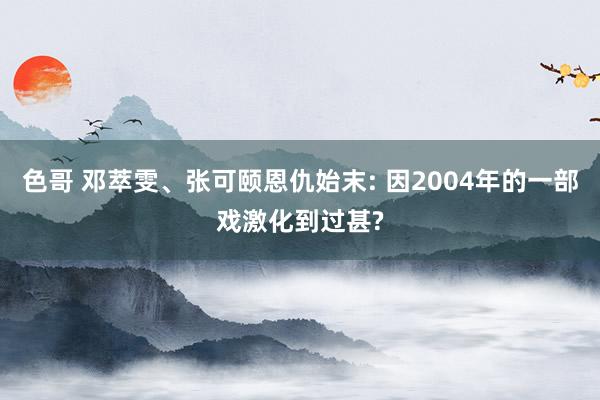 色哥 邓萃雯、张可颐恩仇始末: 因2004年的一部戏激化到过甚?