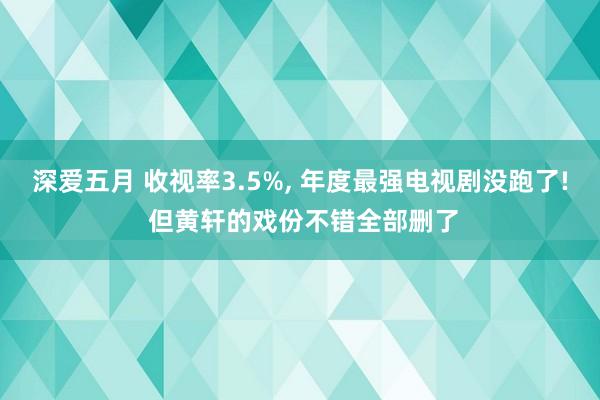 深爱五月 收视率3.5%， 年度最强电视剧没跑了! 但黄轩的戏份不错全部删了