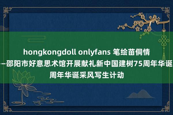 hongkongdoll onlyfans 笔绘苗侗情 共庆华诞时——邵阳市好意思术馆开展献礼新中国建树75周年华诞采风写生计动